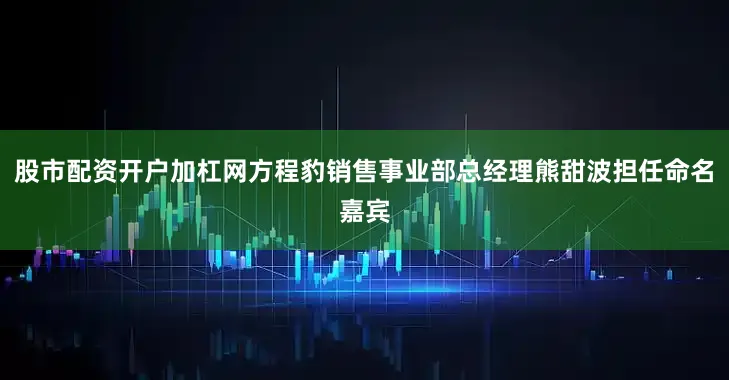 股市配资开户加杠网方程豹销售事业部总经理熊甜波担任命名嘉宾