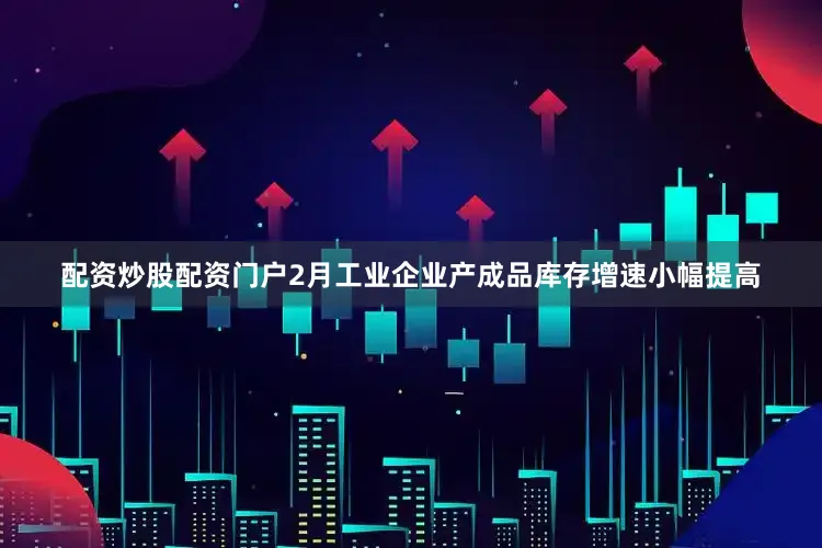 配资炒股配资门户2月工业企业产成品库存增速小幅提高