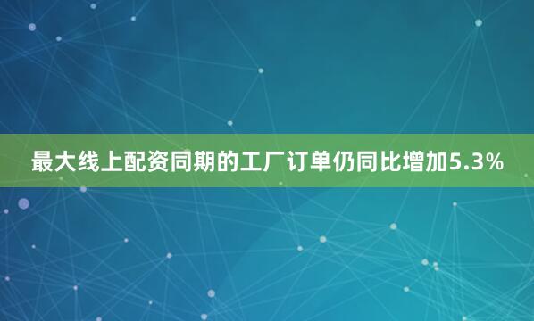最大线上配资同期的工厂订单仍同比增加5.3%