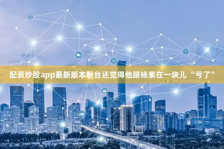 配资炒股app最新版本粉丝还觉得他跟杨紫在一块儿 “亏了”