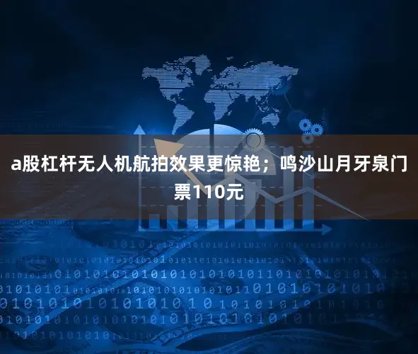 a股杠杆无人机航拍效果更惊艳；鸣沙山月牙泉门票110元